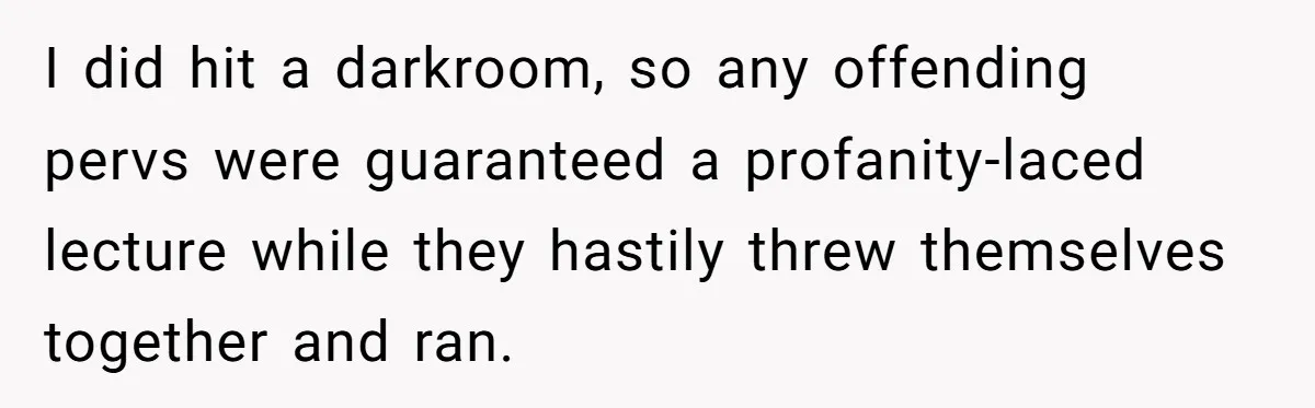 I did hit a darkroom, so any offending pervs were guaranteed a profanity-laced lecture while they hastily threw themselves together and ran.