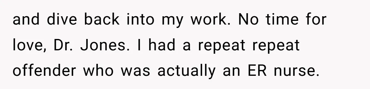 and dive back into my work. No time for love, Dr. Jones. I had a repeat repeat offender who was actually an ER nurse.
