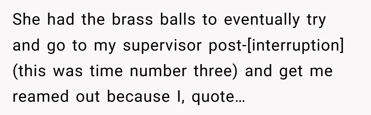 She had the brass balls to eventually try and go to my supervisor post-[interruption] (this was time number three) and get me reamed out because I, quote…