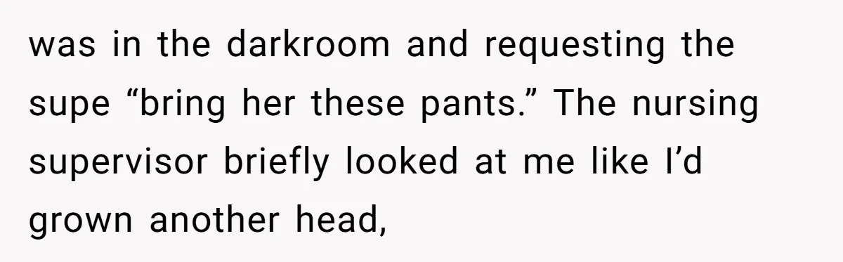 was in the darkroom and requesting the supe “bring her these pants.” The nursing supervisor briefly looked at me like I’d grown another head,