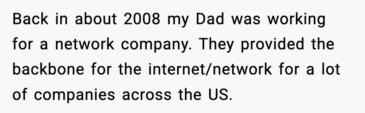 Back in about 2008 my Dad was working for a network company. They provided the backbone for the internet/network for a lot of companies across the US.