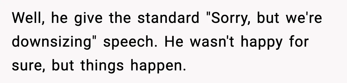 Well, he give the standard "Sorry, but we're downsizing" speech. He wasn't happy for sure, but things happen.