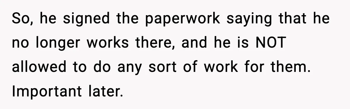 So, he signed the paperwork saying that he no longer works there, and he is NOT allowed to do any sort of work for them. Important later.
