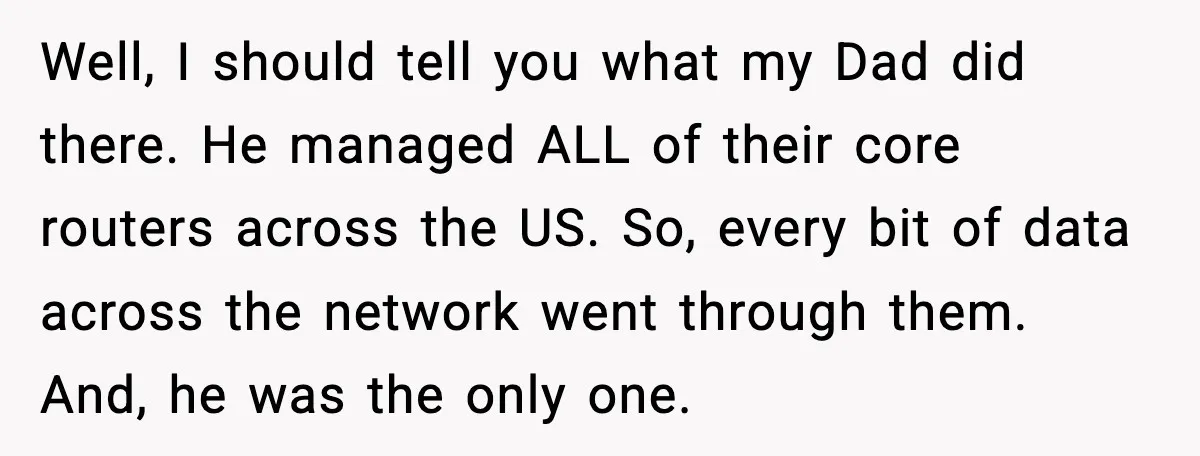 Well, I should tell you what my Dad did there. He managed ALL of their core routers across the US. So, every bit of data across the network went through...