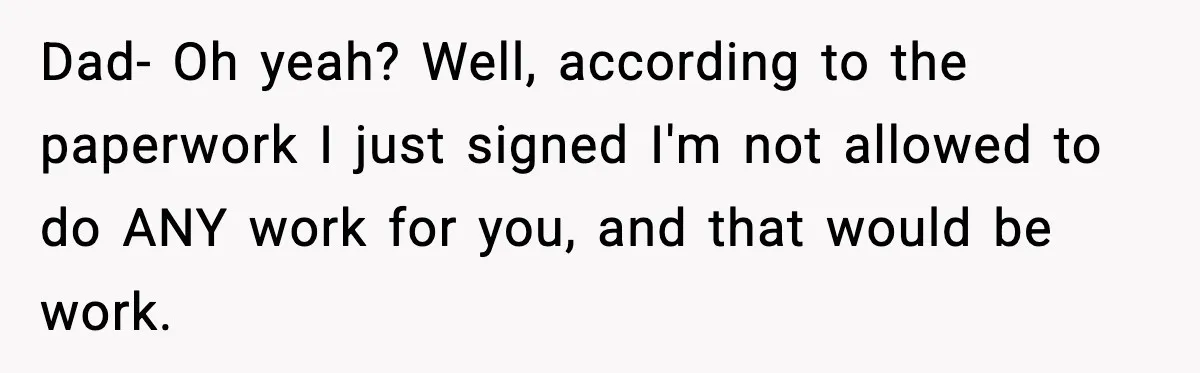 Dad- Oh yeah? Well, according to the paperwork I just signed I'm not allowed to do ANY work for you, and that would be work.