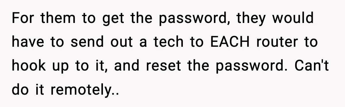 For them to get the password, they would have to send out a tech to EACH router to hook up to it, and reset the password. Can't do it remotely..