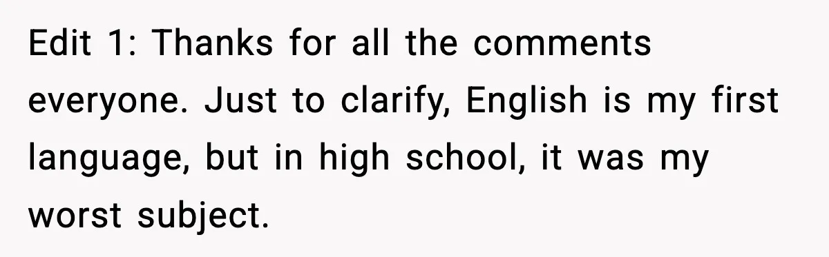 Edit 1: Thanks for all the comments everyone. Just to clarify, English is my first language, but in high school, it was my worst subject.