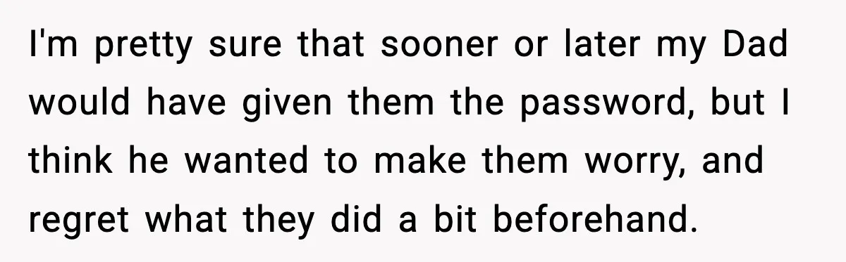 I'm pretty sure that sooner or later my Dad would have given them the password, but I think he wanted to make them worry, and regret what they did a...