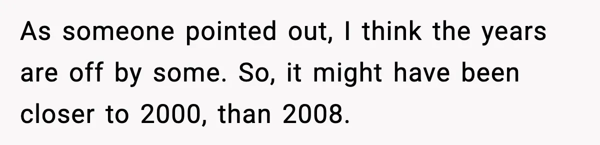 As someone pointed out, I think the years are off by some. So, it might have been closer to 2000, than 2008.