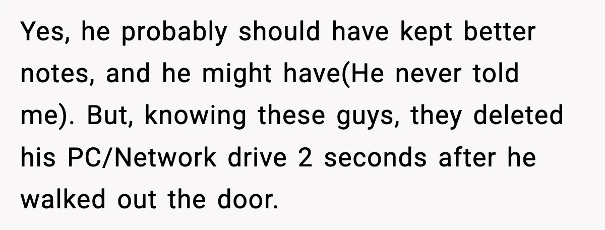 Yes, he probably should have kept better notes, and he might have(He never told me). But, knowing these guys, they deleted his PC/Network drive 2 seconds after he walked out...
