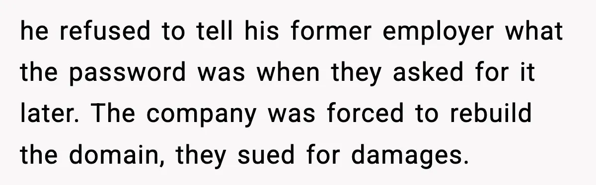 he refused to tell his former employer what the password was when they asked for it later. The company was forced to rebuild the domain, they sued for damages.