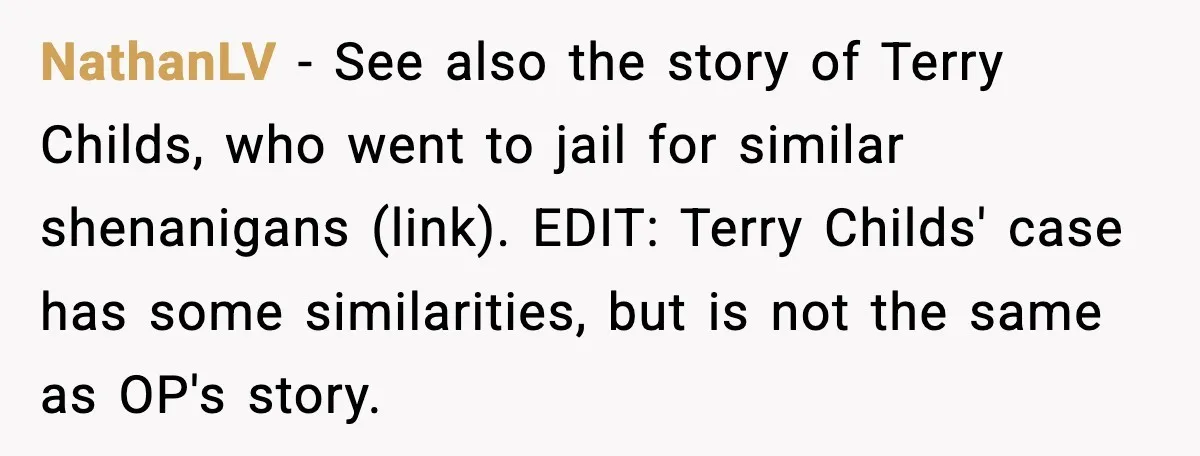 NathanLV - See also the story of Terry Childs, who went to jail for similar shenanigans (link). EDIT: Terry Childs' case has some similarities, but is not the same as...