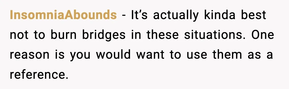InsomniaAbounds − It’s actually kinda best not to burn bridges in these situations. One reason is you would want to use them as a reference.
