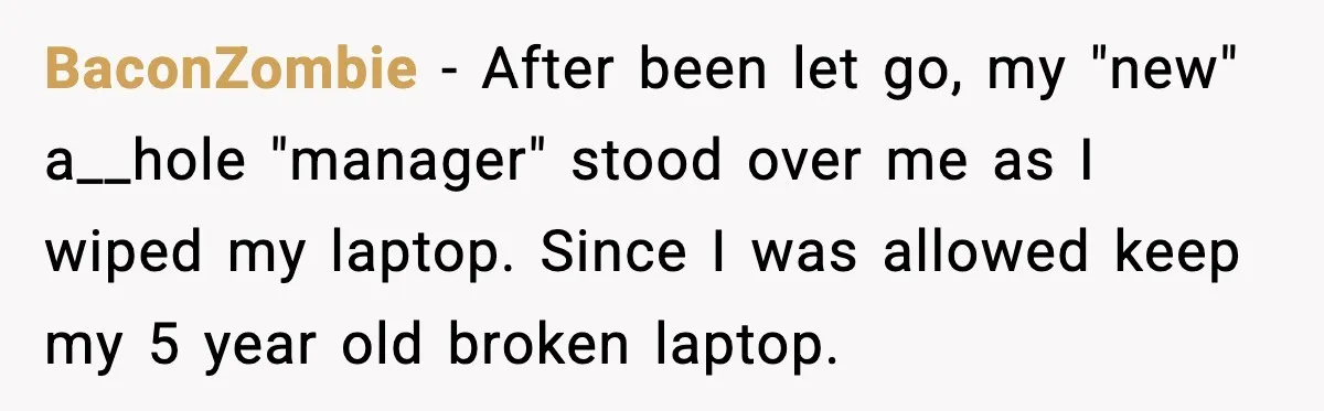 BaconZombie - After been let go, my "new" a__hole "manager" stood over me as I wiped my laptop. Since I was allowed keep my 5 year old broken laptop.