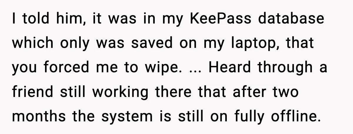 I told him, it was in my KeePass database which only was saved on my laptop, that you forced me to wipe. ... Heard through a friend still working there...