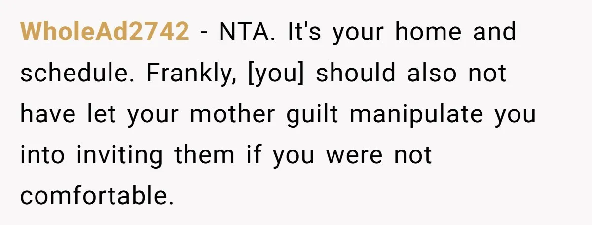 WholeAd2742 - NTA. It's your home and schedule. Frankly, [you] should also not have let your mother guilt manipulate you into inviting them if you were not comfortable.