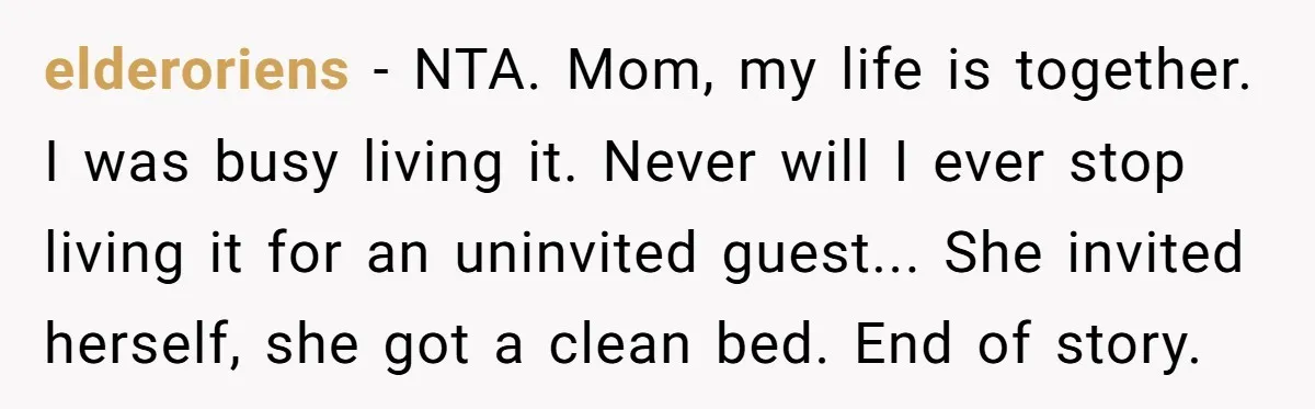 elderoriens - NTA. Mom, my life is together. I was busy living it. Never will I ever stop living it for an uninvited guest... She invited herself, she got a...