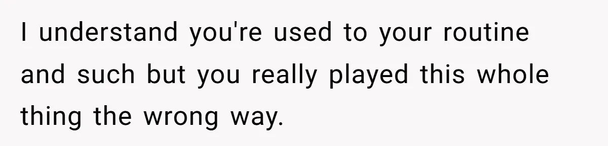 I understand you're used to your routine and such but you really played this whole thing the wrong way.