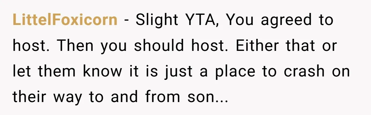 LittelFoxicorn - Slight YTA, You agreed to host. Then you should host. Either that or let them know it is just a place to crash on their way to and...