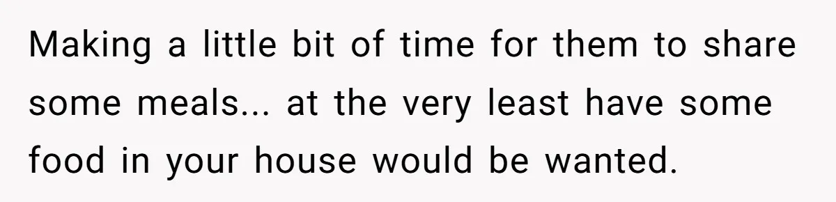 Making a little bit of time for them to share some meals... at the very least have some food in your house would be wanted.