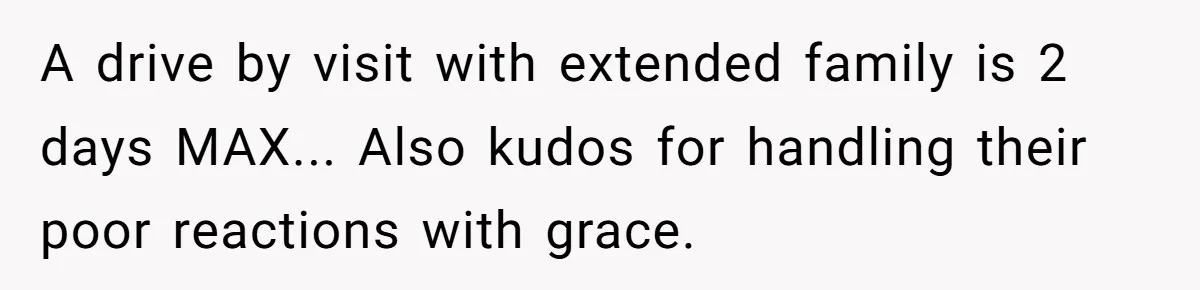 A drive by visit with extended family is 2 days MAX... Also kudos for handling their poor reactions with grace.