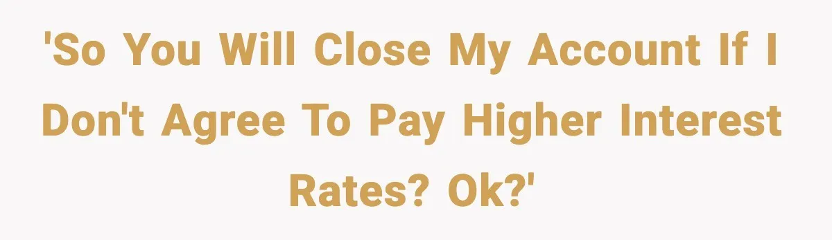 'So you will close my account if I don't agree to pay higher interest rates? Ok?'