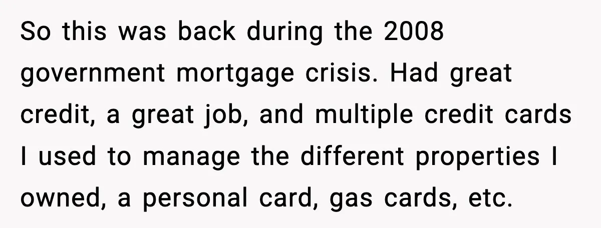 So this was back during the 2008 government mortgage crisis. Had great credit, a great job, and multiple credit cards I used to manage the different properties I owned, a...