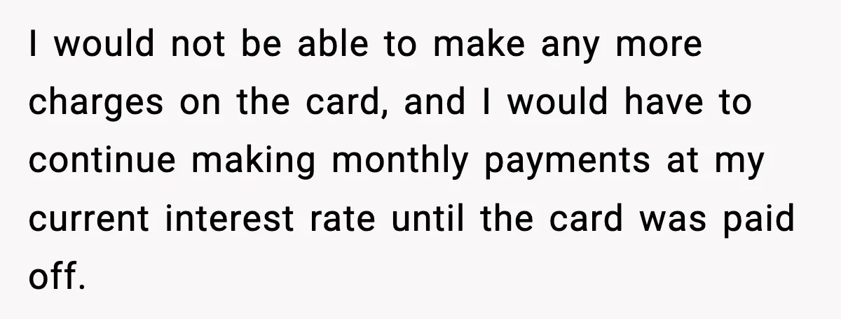 I would not be able to make any more charges on the card, and I would have to continue making monthly payments at my current interest rate until the card...