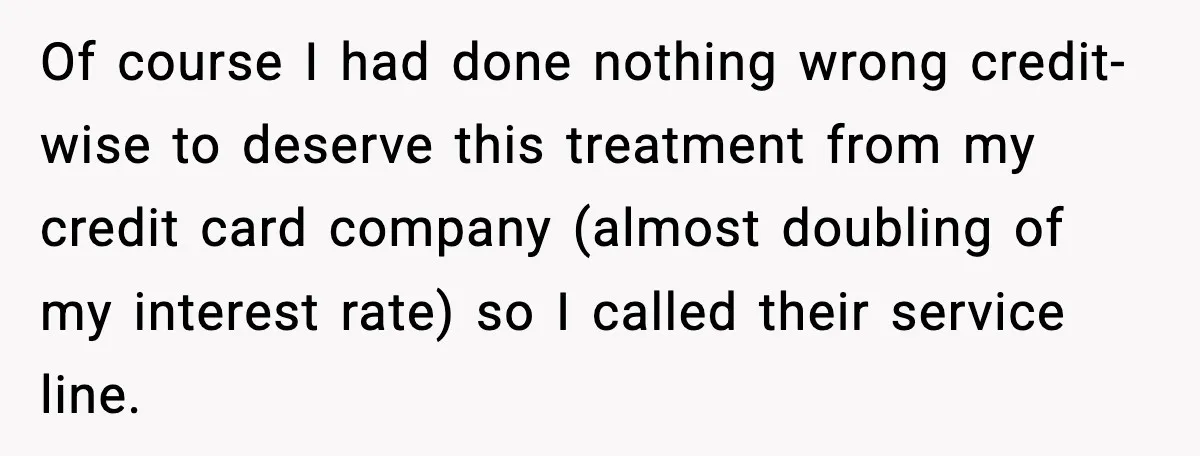 Of course I had done nothing wrong credit-wise to deserve this treatment from my credit card company (almost doubling of my interest rate) so I called their service line.