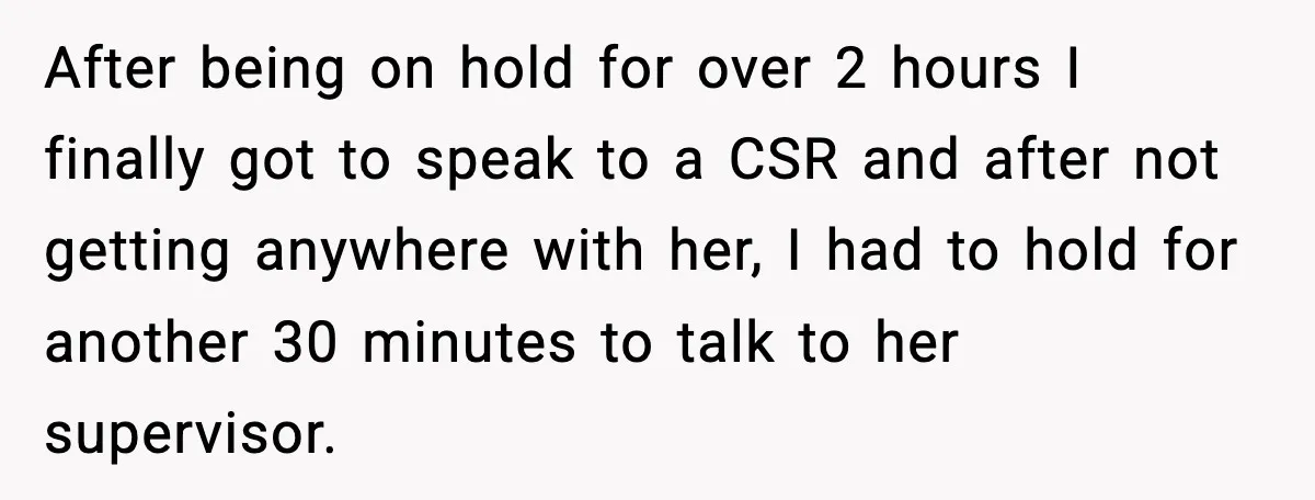 After being on hold for over 2 hours I finally got to speak to a CSR and after not getting anywhere with her, I had to hold for another 30...