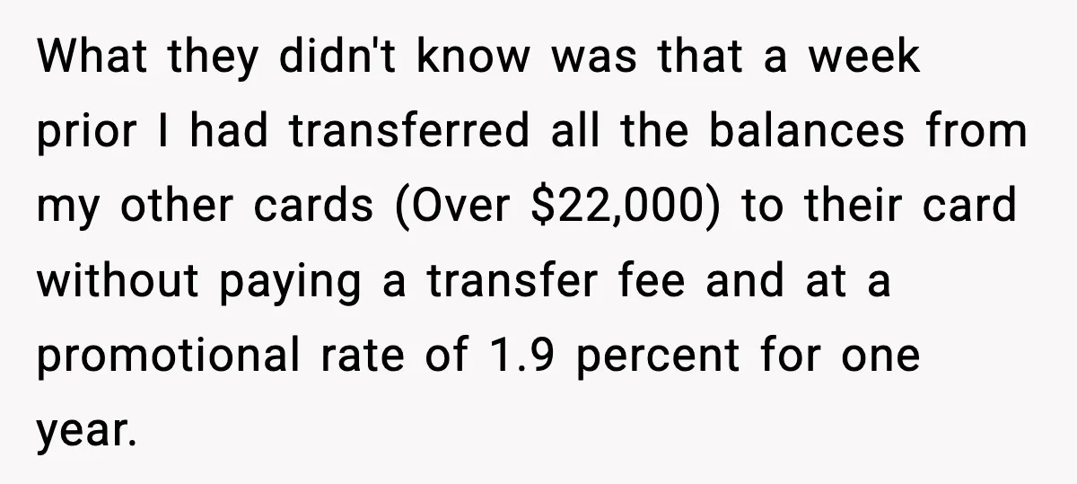 What they didn't know was that a week prior I had transferred all the balances from my other cards (Over $22,000) to their card without paying a transfer fee and...