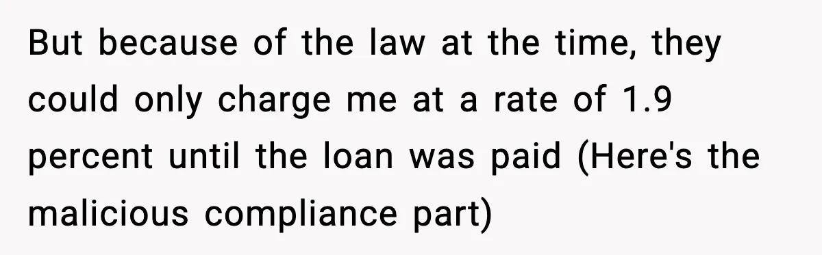 But because of the law at the time, they could only charge me at a rate of 1.9 percent until the loan was paid (Here's the malicious compliance part)