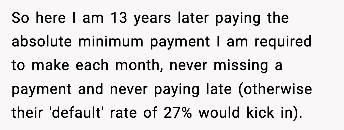So here I am 13 years later paying the absolute minimum payment I am required to make each month, never missing a payment and never paying late (otherwise their 'default'...