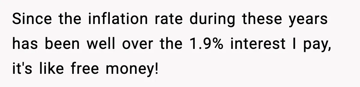 Since the inflation rate during these years has been well over the 1.9% interest I pay, it's like free money!