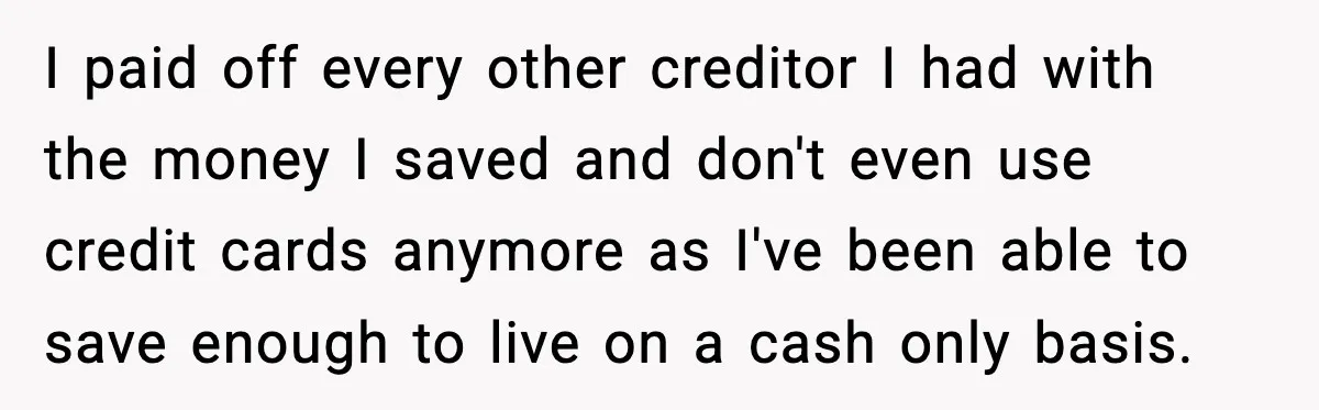 I paid off every other creditor I had with the money I saved and don't even use credit cards anymore as I've been able to save enough to live on...