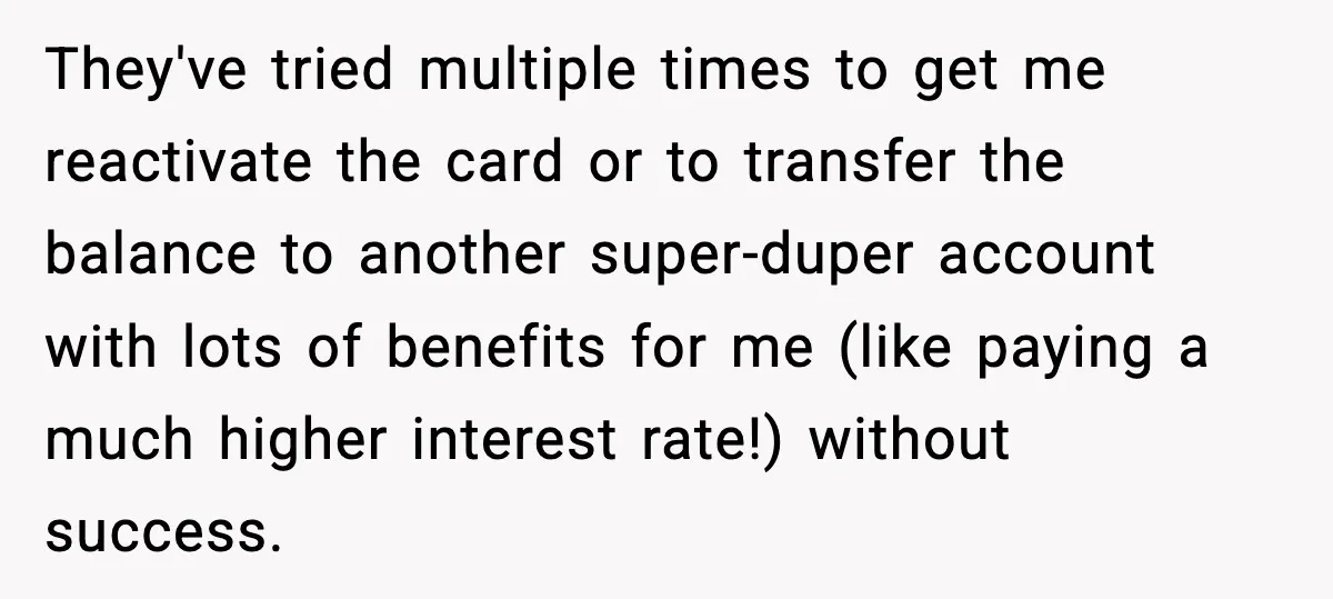 They've tried multiple times to get me reactivate the card or to transfer the balance to another super-duper account with lots of benefits for me (like paying a much higher...