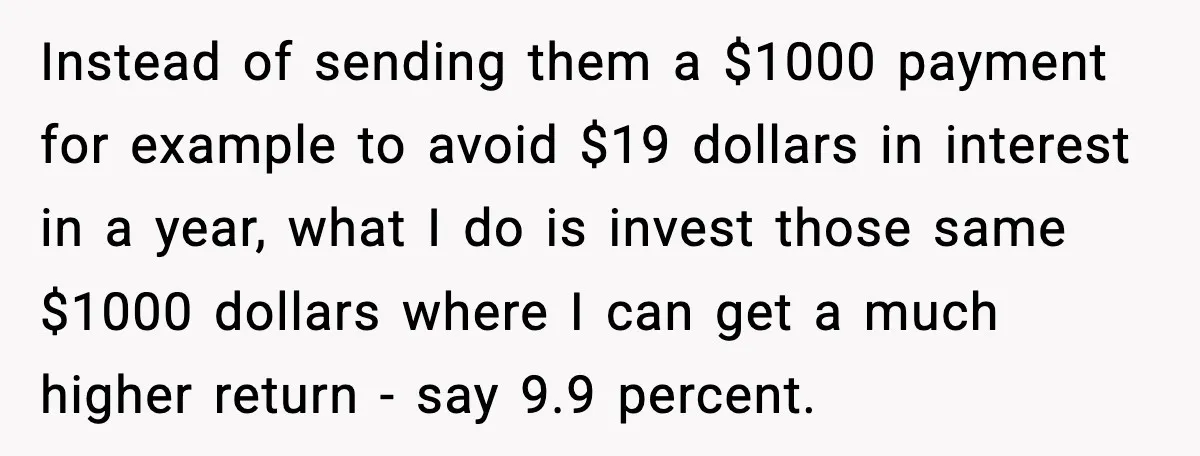 Instead of sending them a $1000 payment for example to avoid $19 dollars in interest in a year, what I do is invest those same $1000 dollars where I can...