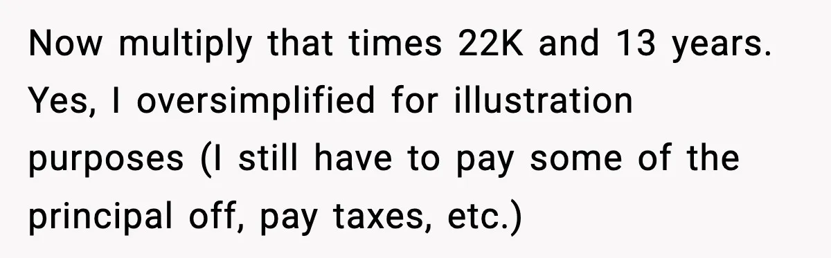 Now multiply that times 22K and 13 years. Yes, I oversimplified for illustration purposes (I still have to pay some of the principal off, pay taxes, etc.)