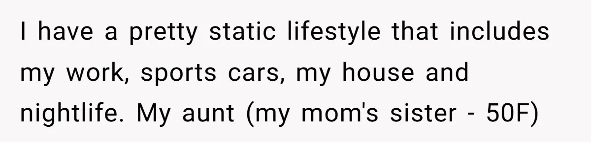 I have a pretty static lifestyle that includes my work, sports cars, my house and nightlife. My aunt (my mom's sister - 50F)