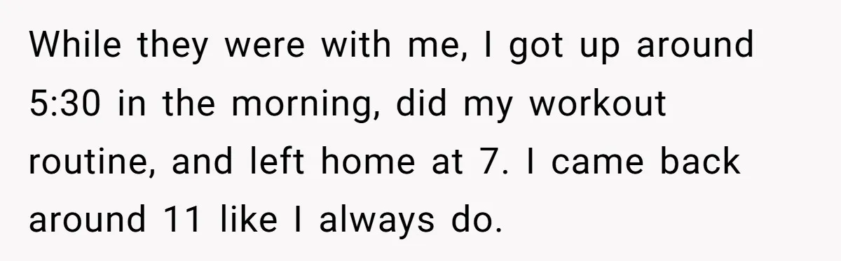 While they were with me, I got up around 5:30 in the morning, did my workout routine, and left home at 7. I came back around 11 like I always...