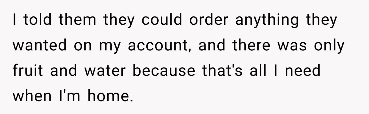 I told them they could order anything they wanted on my account, and there was only fruit and water because that's all I need when I'm home.