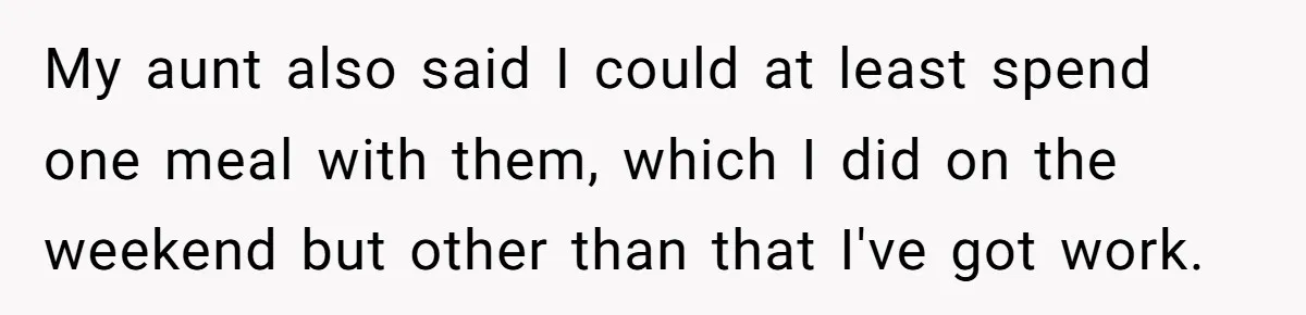 My aunt also said I could at least spend one meal with them, which I did on the weekend but other than that I've got work.