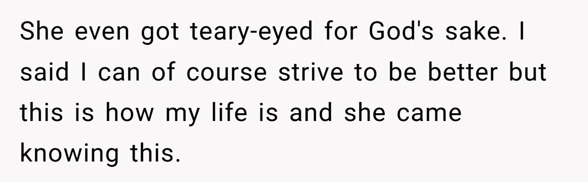 She even got teary-eyed for God's sake. I said I can of course strive to be better but this is how my life is and she came knowing this.