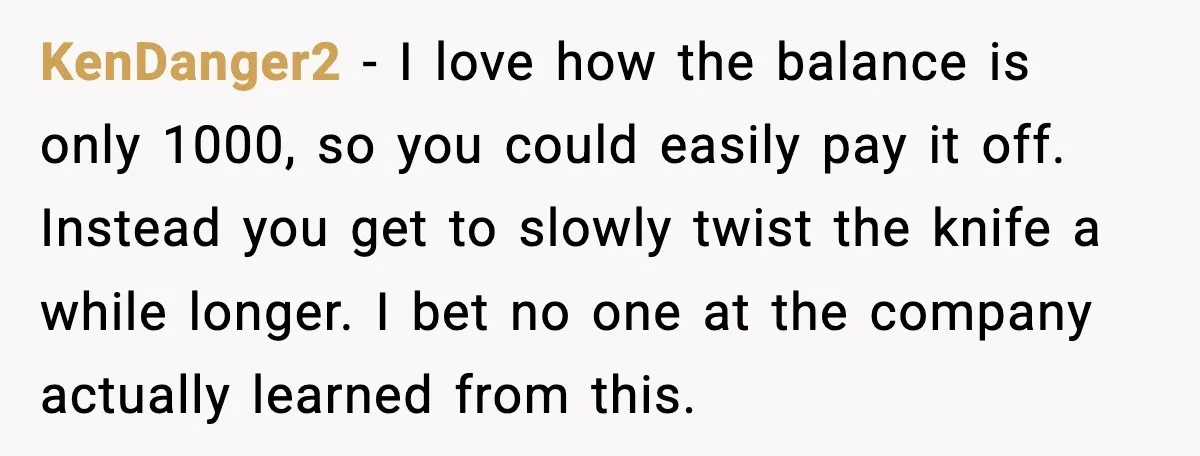 KenDanger2 - I love how the balance is only 1000, so you could easily pay it off. Instead you get to slowly twist the knife a while longer. I bet...