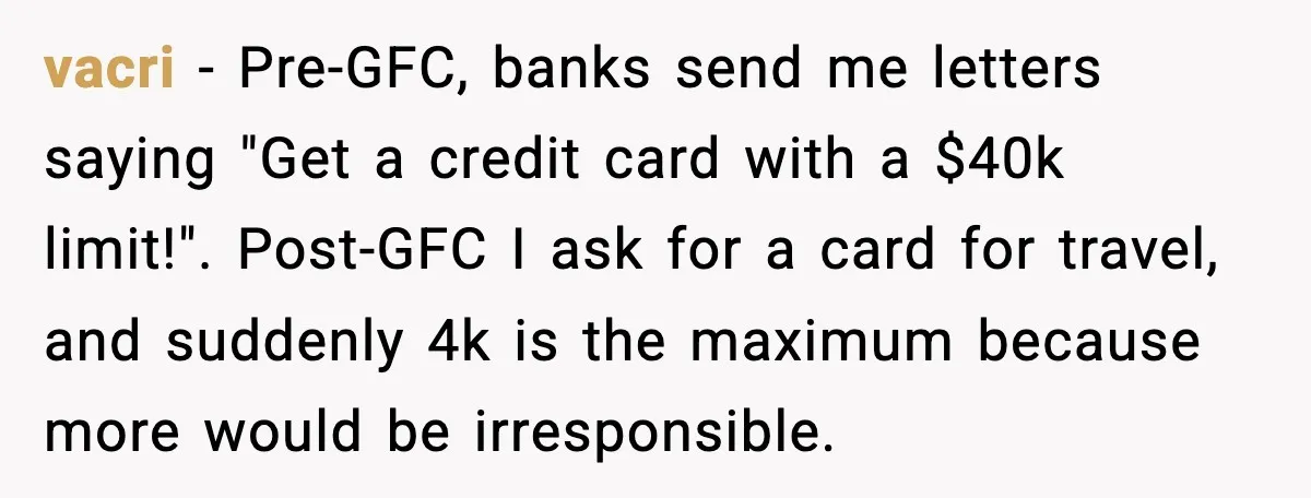vacri - Pre-GFC, banks send me letters saying "Get a credit card with a $40k limit!". Post-GFC I ask for a card for travel, and suddenly 4k is the maximum...