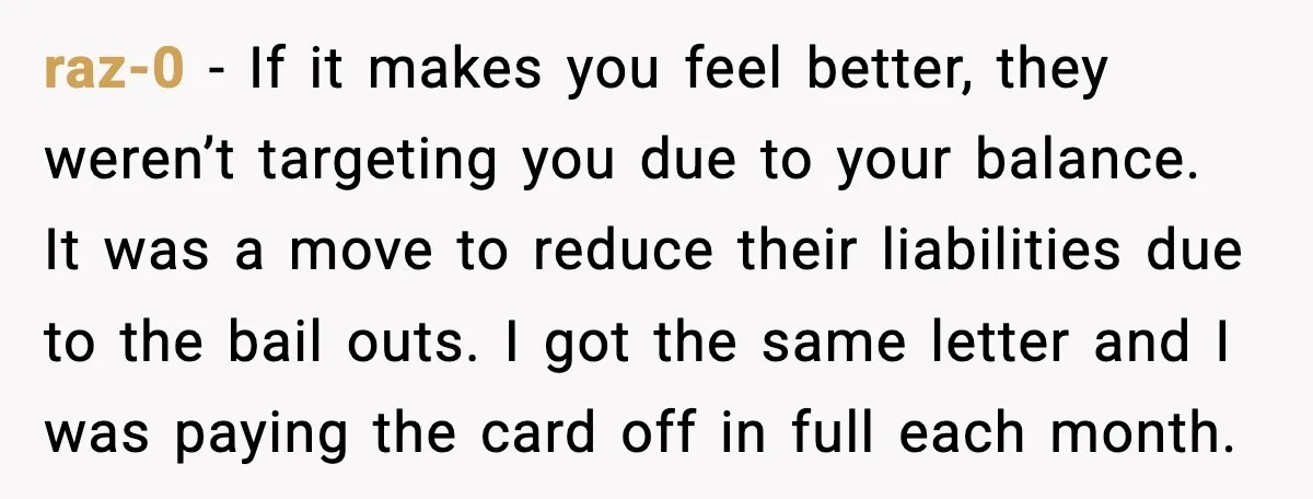 raz-0 - If it makes you feel better, they weren’t targeting you due to your balance. It was a move to reduce their liabilities due to the bail outs. I...