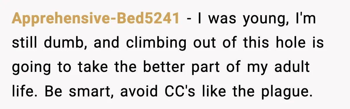 Apprehensive-Bed5241 - I was young, I'm still dumb, and climbing out of this hole is going to take the better part of my adult life. Be smart, avoid CC's like...