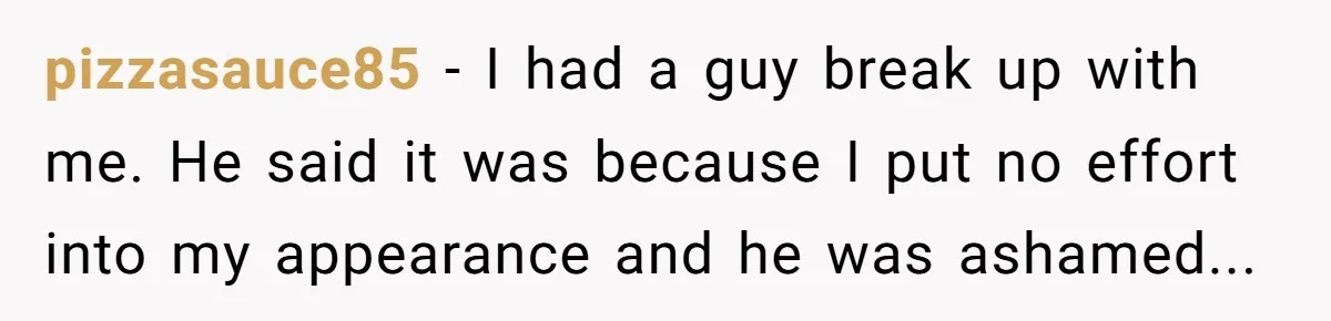 Woman Dumps Date While Looking Like a Supermodel After He Called Her "Lazy" pizzasauce85 - I had a guy break up with me. He said it was because I put no effort into my appearance and he was ashamed...