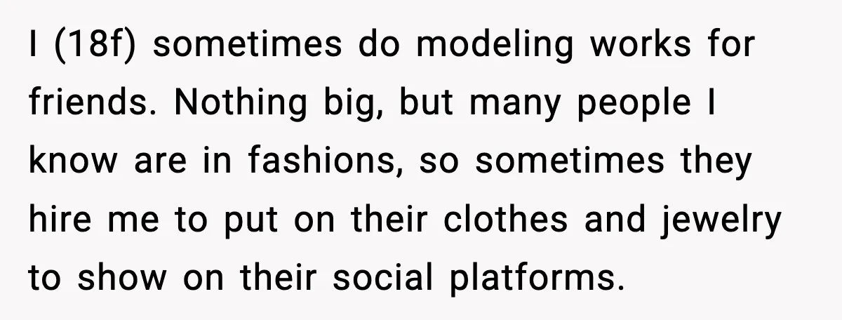 I (18f) sometimes do modeling works for friends. Nothing big, but many people I know are in fashions, so sometimes they hire me to put on their clothes and jewelry...