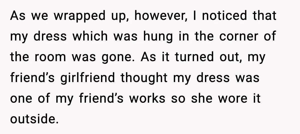 As we wrapped up, however, I noticed that my dress which was hung in the corner of the room was gone. As it turned out, my friend’s girlfriend thought my...